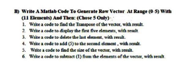 B) Write A Matlab Code To Generate Row Vector At Range (0 5) With
(11 Elements) And Then: (Chose S Only)
1. Write a code to find the Transpose of the vector, with result.
2 Write a code to display the first five elements, with result.
3. Write a code to delete the last element, with result.
4. Write a code to add (5) to the second element, with result.
5. Write a code to find the size of the vector, with result.
6. Write a code to subtract (1) from the elements of the vector, with result.
