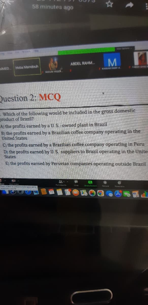 58 minutes ago
Detions
V ot we ep
M.
ABDEL RAHM..
MMED
Heba Mamdouh
FFARAH ORAS
MARIAM HANY A
MERUM YASSER
Question 2: MCQ
Which of the following would be included in the gross domestic
Sroduct of Braza
A the profits earned by a U. S owned plant in Brazil
Bithe profits earned by a Brazilian coffee company operating in the
United States
the profits earned by a Brazilian colfee company operating in Peru
D the profits earned by U. S suppliers to Brazil operating in the Unite
States
Bị the profits carned by Peruvian companies operating outside Brazil
Paricloants
howe
Chal
Reactana
