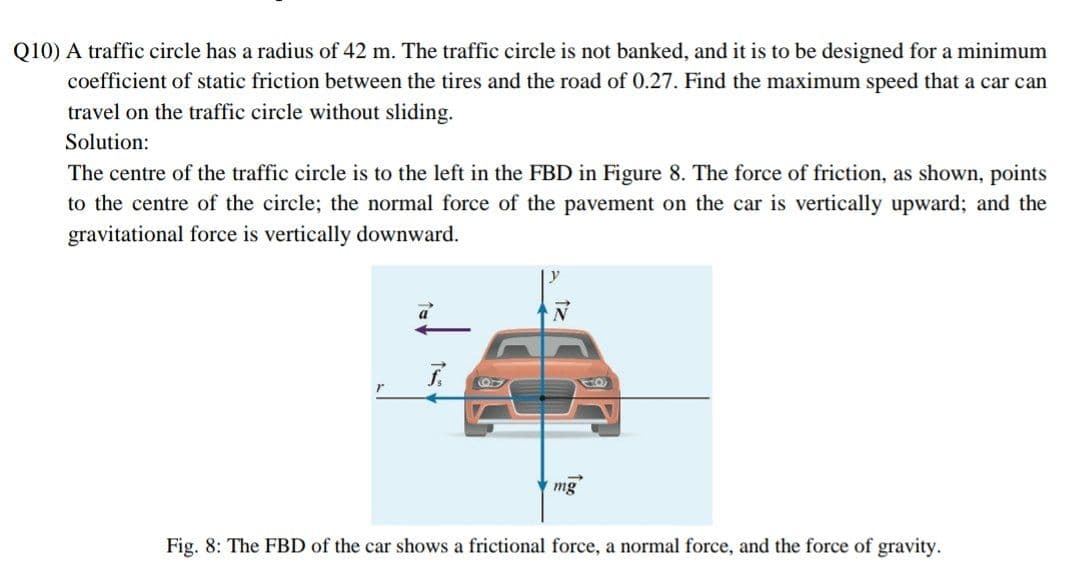 Q10) A traffic circle has a radius of 42 m. The traffic circle is not banked, and it is to be designed for a minimum
coefficient of static friction between the tires and the road of 0.27. Find the maximum speed that a car can
travel on the traffic circle without sliding.
Solution:
The centre of the traffic circle is to the left in the FBD in Figure 8. The force of friction, as shown, points
to the centre of the circle; the normal force of the pavement on the car is vertically upward; and the
gravitational force is vertically downward.
a
mg
Fig. 8: The FBD of the car shows a frictional force, a normal force, and the force of gravity.
