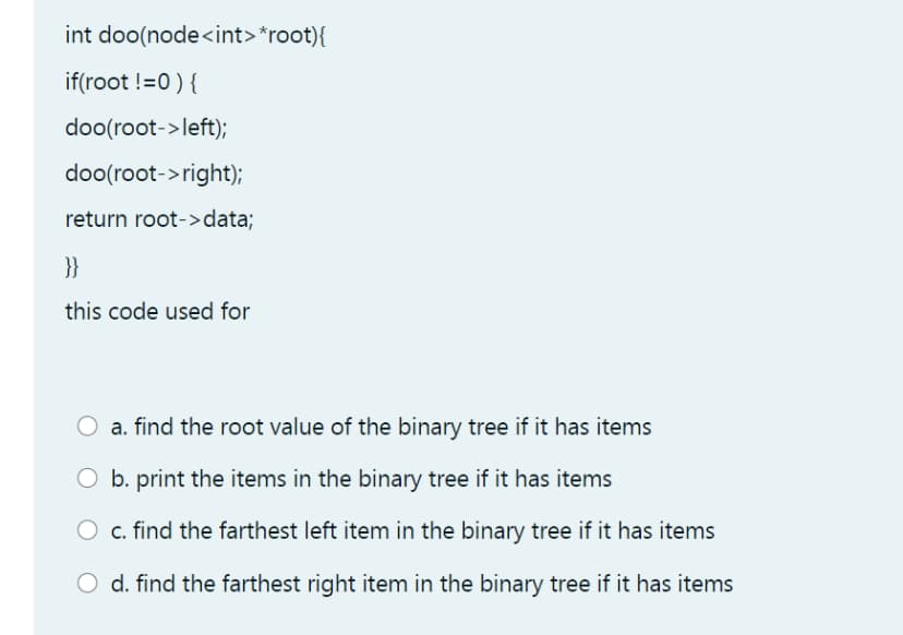 int doo(node<int>*root){
if(root !=0 ) {
doo(root->left);
doo(root->right);
return root->data;
}}
this code used for
O a. find the root value of the binary tree if it has items
O b. print the items in the binary tree if it has items
c. find the farthest left item in the binary tree if it has items
O d. find the farthest right item in the binary tree if it has items

