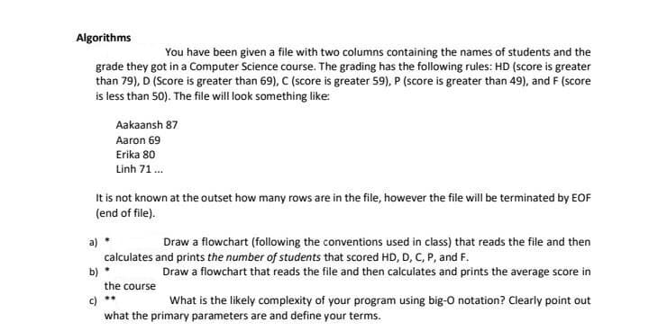 Algorithms
You have been given a file with two columns containing the names of students and the
grade they got in a Computer Science course. The grading has the following rules: HD (score is greater
than 79), D (Score is greater than 69), C (score is greater 59), P (score is greater than 49), and F (score
is less than 50). The file will look something like:
Aakaansh 87
Aaron 69
Erika 80
Linh 71.
It is not known at the outset how many rows are in the file, however the file will be terminated by EOF
(end of file).
a)
Draw a flowchart (following the conventions used in class) that reads the file and then
calculates and prints the number of students that scored HD, D, C, P, and F.
b)
Draw a flowchart that reads the file and then calculates and prints the average score in
the course
c)
what the primary parameters are and define your terms.
**
What is the likely complexity of your program using big-O notation? Clearly point out
