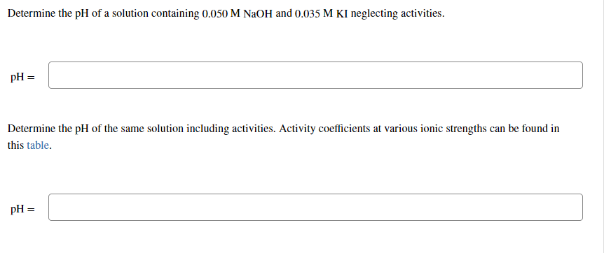 Determine the pH of a solution containing 0.050 M NaOH and 0.035 M KI neglecting activities.
pH =
Determine the pH of the same solution including activities. Activity coefficients at various ionic strengths can be found in
this table.
pH =
