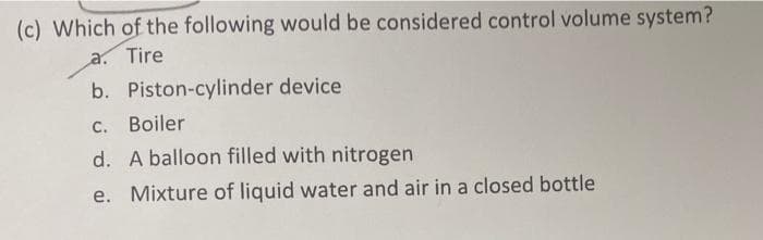 (c) Which of the following would be considered control volume system?
a. Tire
b. Piston-cylinder device
C.
Boiler
d. A balloon filled with nitrogen
e. Mixture of liquid water and air in a closed bottle
