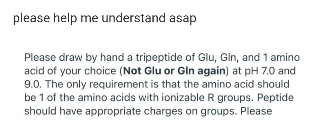 please help me understand asap
Please draw by hand a tripeptide of Glu, Gln, and 1 amino
acid of your choice (Not Glu or Gln again) at pH 7.0 and
9.0. The only requirement is that the amino acid should
be 1 of the amino acids with ionizable R groups. Peptide
should have appropriate charges on groups. Please
