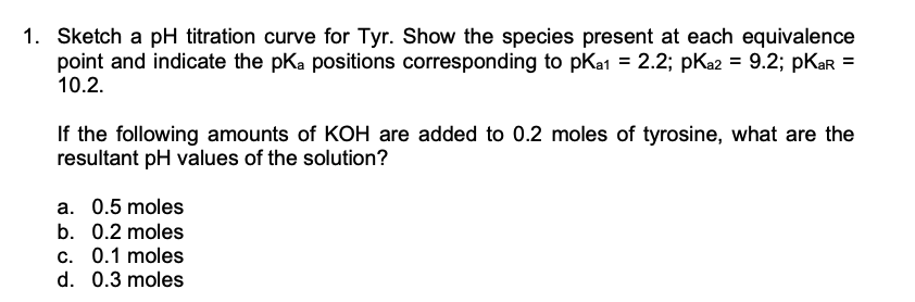 1. Sketch a pH titration curve for Tyr. Show the species present at each equivalence
point and indicate the pKa positions corresponding to pKa1 = 2.2; pKa2 = 9.2; pKar =
10.2.
If the following amounts of KOH are added to 0.2 moles of tyrosine, what are the
resultant pH values of the solution?
a. 0.5 moles
b. 0.2 moles
c. 0.1 moles
d. 0.3 moles

