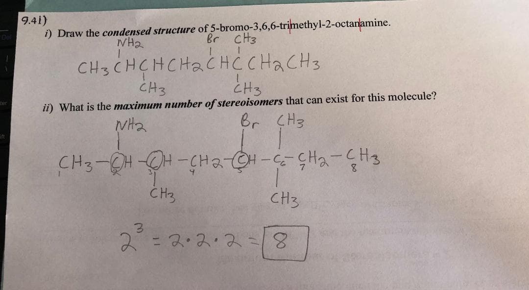9.41)
i) Draw the condensed structure of 5-bromo-3,6,6-trimethyl-2-octanamine.
Br CH3
WH₂
CH3CHCHCH₂CHC CH ₂ CH 3
CH3
CH3
ii) What is the maximum number of stereoisomers that can exist for this molecule?
Br CH3
NH₂
CH3-OH-OH-CH2-CH-CECH₂ - CH3
8
3
T
CH3
CH3
2=2·2·2=8