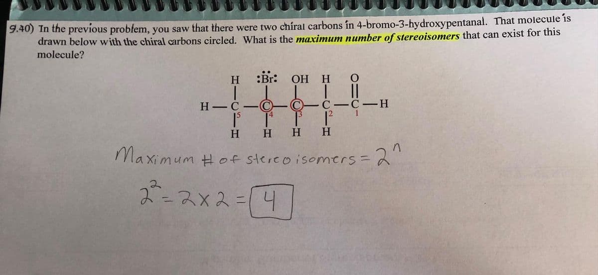 9.40) In the previous problem, you saw that there were two chiral carbons în 4-bromo-3-hydroxypentanal. That molecule is
drawn below with the chiral carbons circled. What is the maximum number of stereoisomers that can exist for this
molecule?
H
H-C
―
:Br: OH
d
H
O
CICIC-H
12
H
H H H
Maximum # of Stereoisomers = 2^
2²=2x2= [4