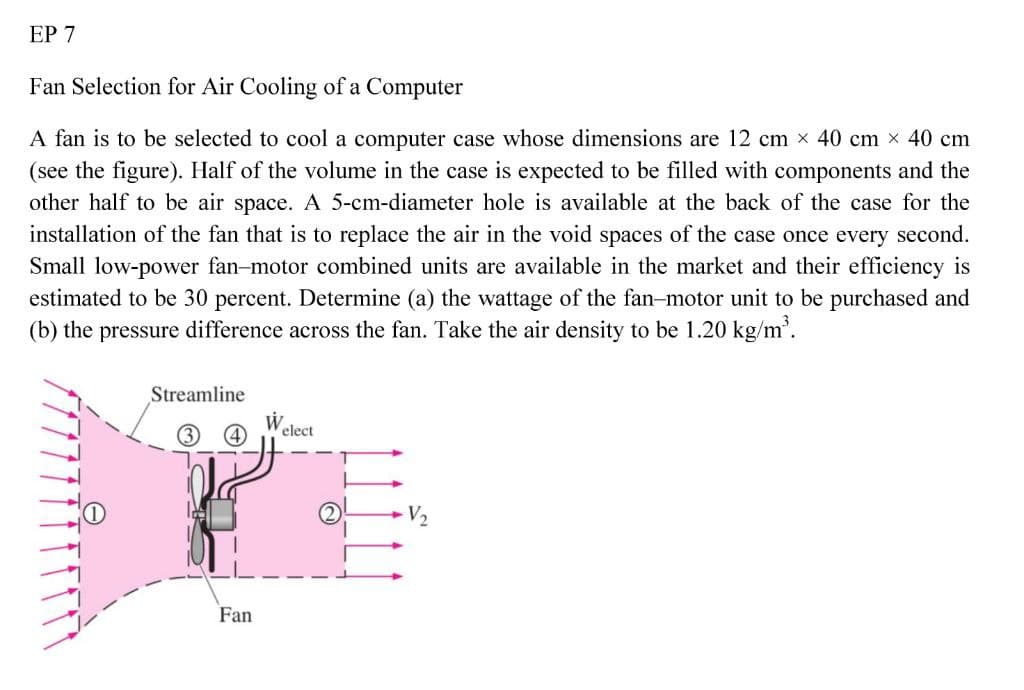 ЕР 7
Fan Selection for Air Cooling of a Computer
A fan is to be selected to cool a computer case whose dimensions are 12 cm x 40 cm x 40 cm
(see the figure). Half of the volume in the case is expected to be filled with components and the
other half to be air space. A 5-cm-diameter hole is available at the back of the case for the
installation of the fan that is to replace the air in the void spaces of the case once every second.
Small low-power fan-motor combined units are available in the market and their efficiency is
estimated to be 30 percent. Determine (a) the wattage of the fan-motor unit to be purchased and
(b) the pressure difference across the fan. Take the air density to be 1.20 kg/m.
Streamline
W
elect
(2)
Fan
