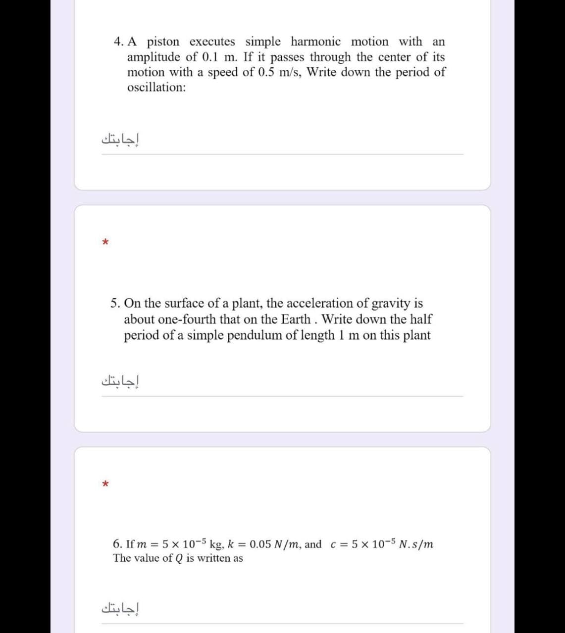 4. A piston executes simple harmonic motion with an
amplitude of 0.1 m. If it passes through the center of its
motion with a speed of 0.5 m/s, Write down the period of
oscillation:
إجابتك
5. On the surface of a plant, the acceleration of gravity is
about one-fourth that on the Earth. Write down the half
period of a simple pendulum of length 1 m on this plant
إجابتك
6. If m = 5 x 10-5 kg, k = 0.05 N/m, and c = 5 x 10-5 N.s/m
The value of Q is written as
إجابتك
