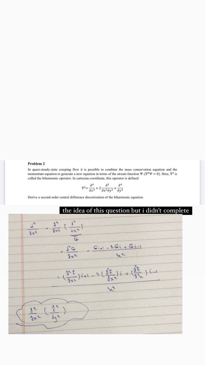 Problem 2
In quasi-steady-state creeping flow it is possible to combine the mass conservation equation and the
momentum equation to generate a new equation in terms of the stream function Y: (V*Y = 0). Here, V* is
called the bihamonic operator. In cartesian coordinate, this operator is defined
a2
+.
+ 2
Derive a second order central difference discretization of the biharmonic equation.
the idea of this question but i didn't complete
Cil - 2 Gi + Bi-l
-2/8
Jx2
