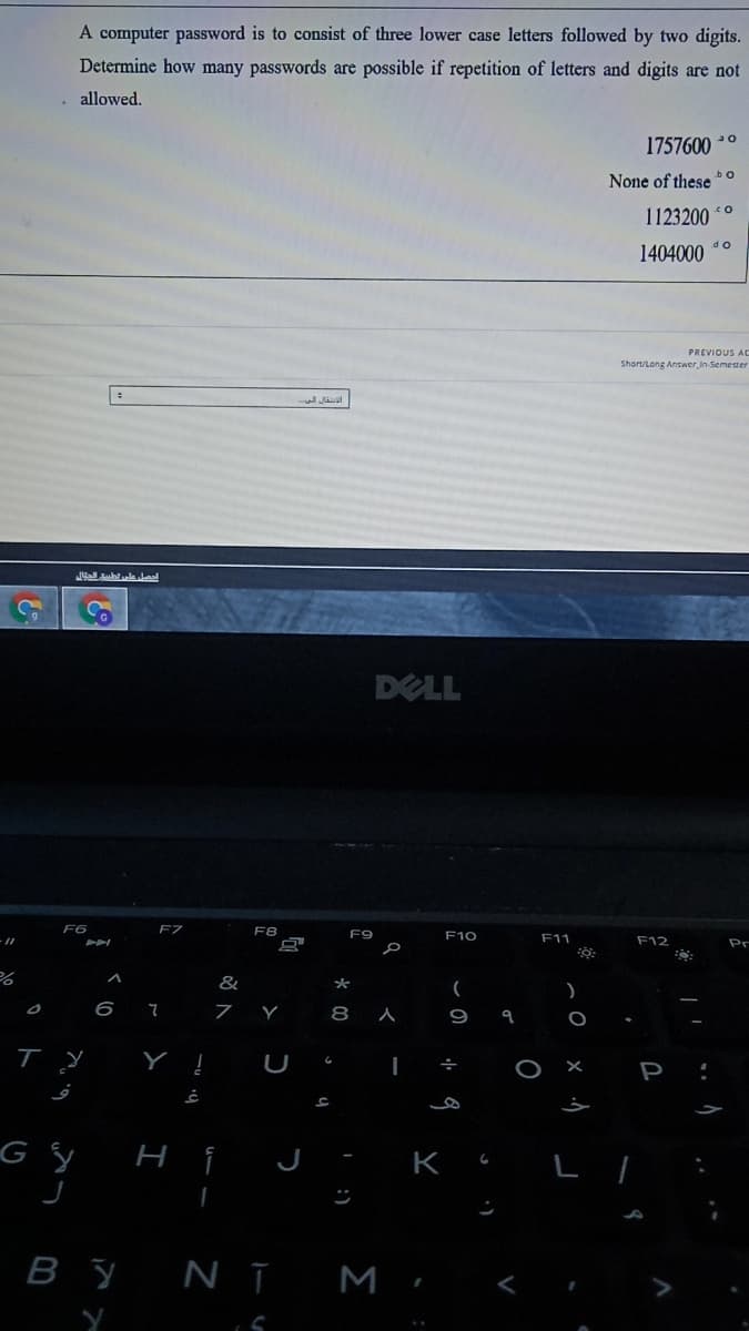 A computer password is to consist of three lower case letters followed by two digits.
Determine how many passwords are possible if repetition of letters and digits are not
allowed.
1757600 0
bo
None of these
1123200 *°
do
1404000
PREVIOUS AC
Shart/Long Answer in Semester
DELL
F6
F7
F8
F9
F10
F11
F12
Pr
&
6 7
7 Y
P
K
By NT M,
:)
* 00
