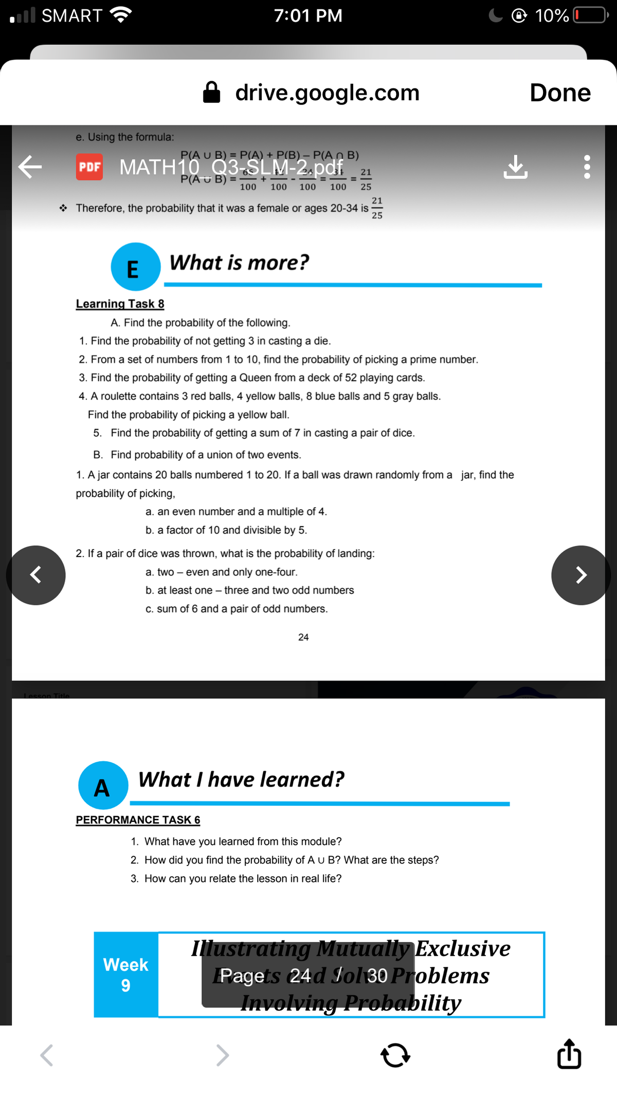 ll SMART
7:01 PM
@ 10%C
drive.google.com
Done
e. Using the formula:
P(A U B) = P(A) + _P(B) – P(A_n B)
MATH10 Q3-SLM-2.pdf_ 21
PDF
P(AU B)
100
100
100
100
25
21
* Therefore, the probability that it was a female or ages 20-34 is
25
E
What is more?
Learning Task 8
A. Find the probability of the following.
1. Find the probability of not getting 3 in casting a die.
2. From a set of numbers from 1 to 10, find the probability of picking a prime number.
3. Find the probability of getting a Queen from a deck of 52 playing cards.
4. A roulette contains 3 red balls, 4 yellow balls, 8 blue balls and 5 gray balls.
Find the probability of picking a yellow ball.
5. Find the probability of getting a sum of 7 in casting a pair of dice.
B. Find probability of a union of two events.
1. A jar contains 20 balls numbered 1 to 20. If a ball was drawn randomly from a jar, find the
probability of picking,
a. an even number and a multiple of 4.
b. a factor of 10 and divisible by 5.
2. If a pair of dice was thrown, what is the probability of landing:
く
a. two – even and only one-four.
>
b. at least one – three and two odd numbers
C. sum of 6 and a pair of odd numbers.
24
Lesson Title
A
What I have learned?
PERFORMANCE TASK 6
1. What have you learned from this module?
2. How did you find the probability of A u B? What are the steps?
3. How can you relate the lesson in real life?
Illustrating Mutually Exclusive
Pagets 24d Iol 30 Problems
Involving Probability
Week
