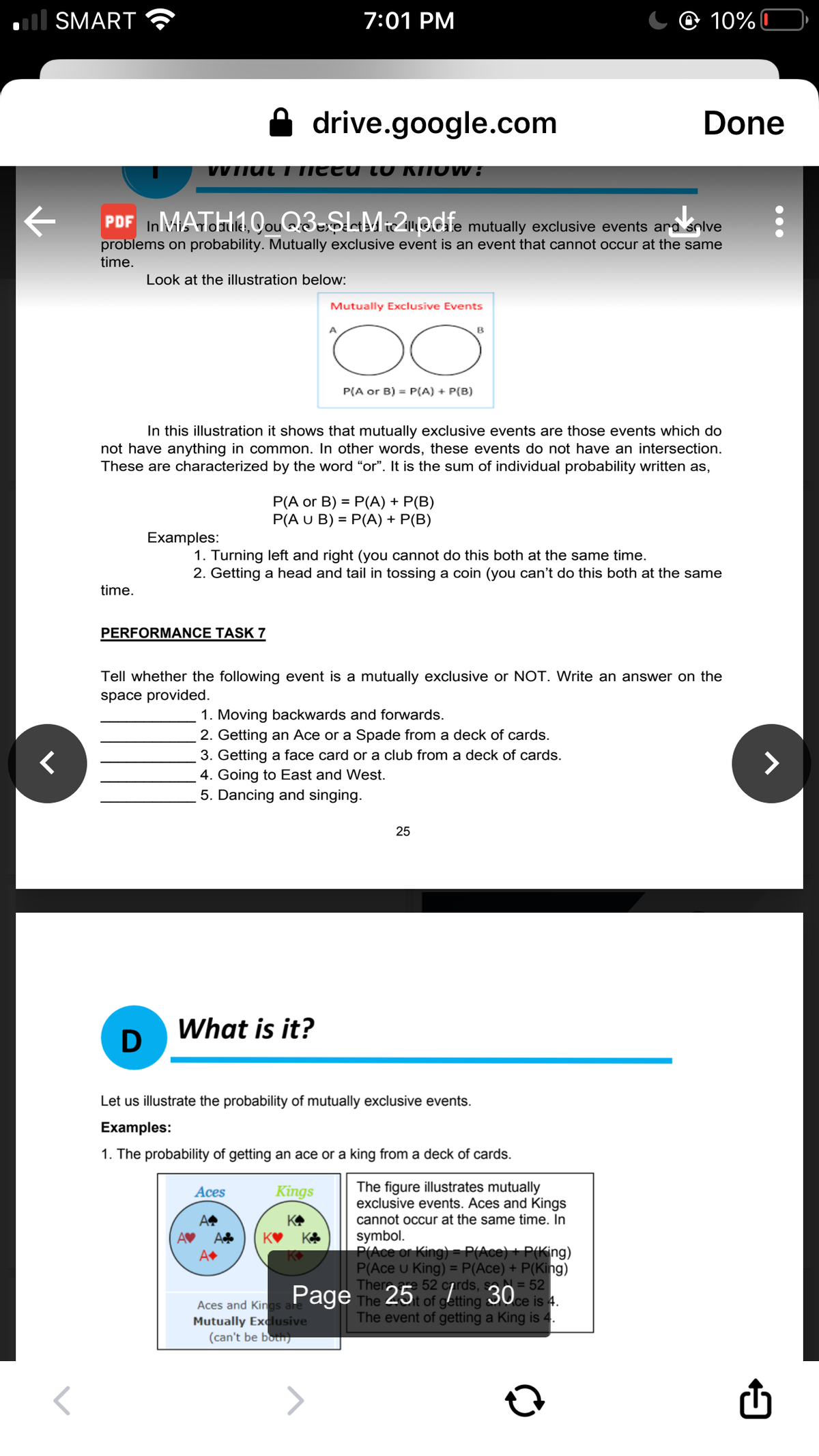 ll SMART
7:01 PM
@ 10%C
drive.google.com
Done
VVTTUt T TIEEU LO KINOV :
PDF InMATIie. QouQ3=$LM:2pdie mutually exclusive events ara snlve
problems on probability. Mutually exclusive event is an event that cannot occur at the same
time.
Look at the illustration below:
Mutually Exclusive Events
B
P(A or B) = P(A) + P(B)
In this illustration it shows that mutually exclusive events are those events which do
not have anything in common. In other words, these events do not have an intersection.
These are characterized by the word "or". It is the sum of individual probability written as,
P(A or B) = P(A) + P(B)
P(A U B) = P(A) + P(B)
Examples:
1. Turning left and right (you cannot do this both at the same time.
2. Getting a head and tail in tossing a coin (you can't do this both at the same
time.
PERFORMANCE TASK 7
Tell whether the following event is a mutually exclusive or NOT. Write an answer on the
space provided.
1. Moving backwards and forwards.
2. Getting an Ace or a Spade from a deck of cards.
3. Getting a face card or a club from a deck of cards.
>
4. Going to East and West.
5. Dancing and singing.
25
What is it?
Let us illustrate the probability of mutually exclusive events.
Examples:
1. The probability of getting an ace or a king from a deck of cards.
The figure illustrates mutually
exclusive events. Aces and Kings
cannot occur at the same time. In
Aces
Kings
A
KA
AV
A
KA
symbol.
P(Ace or King)= P(Ace) + P(King)
P(Ace u King) = P(Ace) + P(King)
52 cards, sa= 52|
Page The 25 of getting 30ce is 4.
The event of getting a King is 4.
Aces and Kings a
Mutually Exclusive
(can't be both)
