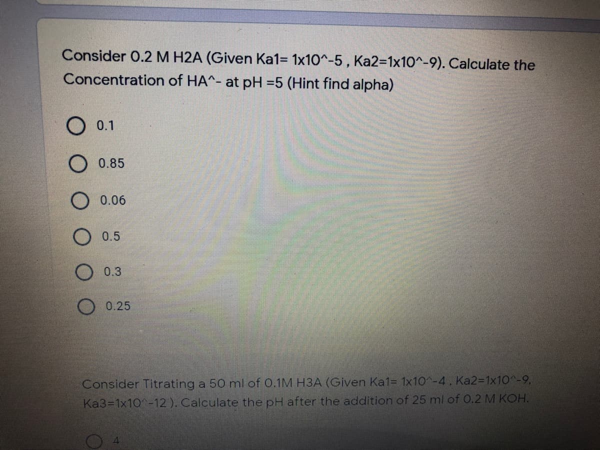 Consider 0.2 M H2A (Given Ka1= 1x10^-5, Ka2=1x10^-9). Calculate the
Concentration of HA^- at pH =5 (Hint find alpha)
O 0.1
O 0.85
0.06
0.5
0.3
0.25
Consider Titrating a 50 ml of 0.1M H3A (Given Ka1=D 1x10^-4. Ka2%3D1×10^-9,
Ka3=1x10-12). Calculate the pH after the addition of 25 ml of 0.2 M KOH.
