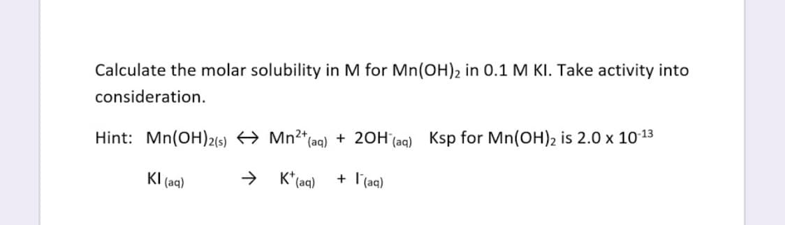 Calculate the molar solubility in M for Mn(OH)2 in 0.1 M KI. Take activity into
consideration.
Hint: Mn(OH)2(5) → Mn2*(aqg) + 20H (aq) Ksp for Mn(OH)2 is 2.0 x 1013
KI (aq)
->
K* (aq)
+ l'(aq)
