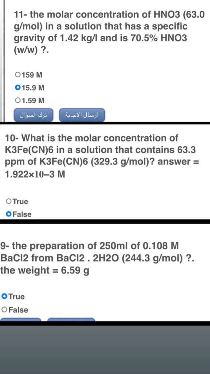 11- the molar
concentration of HNO3 (63.0
g/mol) in a solution that has a specific
gravity of 1.42 kg/l and is 70.5% HNO3
(w/w) ?.
0159 M
015.9 M
01.59 M
10- What is the molar concentration of
K3Fe(CN)6 in a solution that contains 63.3
ppm of K3Fe(CN)6 (329.3 g/mol)? answer =
1.922x10-3 M
O True
False
9- the preparation of 250ml of 0.108 M
BaCl2 from BaCl2. 2H2O (244.3 g/mol) ?.
the weight = 6.59 g
O True
O False
ترك السؤال
ارسال الاجابة