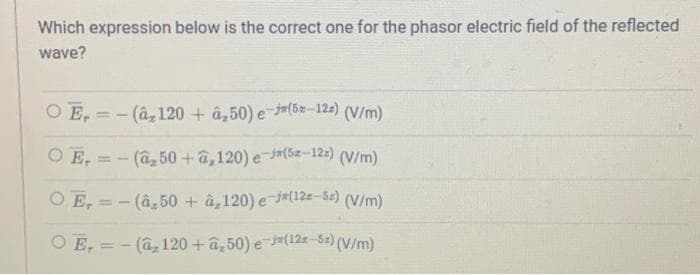 Which expression below is the correct one for the phasor electric field of the reflected
wave?
OE-(â, 120 + a₂50) e-j(5-12z) (V/m)
Ο Ε.
(V/m)
-(a, 50+â,120) e-(5-12z)
OE,= (â,50 +â,120) e-j(122-5z) (V/m)
T
OE-
- (a, 120 + a₂50) e-J(12-5x) (V/m)