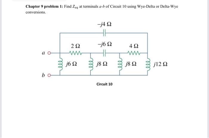 Chapter 9 problem 1: Find Zeq at terminals a-b of Circuit 10 using Wye-Delta or Delta-Wye
conversions.
b
ell
2 Ω
ww
j6 Ω
-j4 Ω
Η
-j6 Ω
j8 Ω
Circuit 10
ell
4Ω
j8 Ω
j12 Ω