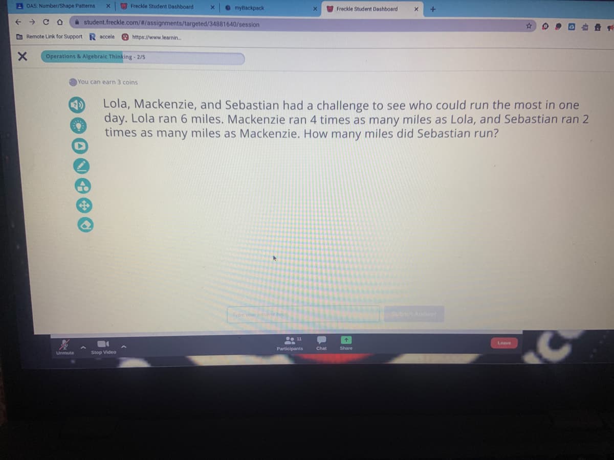 A OA5: Number/Shape Patterns
O Freckle Student Dashboard
O myBackpack
Freckle Student Dashboard
A student.freckle.com/#/assignments/targeted/34881640/session
O Remote Link for Support R accele
https://www.learnin.
Operations & Algebraic Thinking - 2/5
You can earn 3 coins
Lola, Mackenzie, and Sebastian had a challenge to see who could run the most in one
day. Lola ran 6 miles. Mackenzie ran 4 times as many miles as Lola, and Sebastian ran 2
times as many miles as Mackenzie. How many miles did Sebastian run?
2)
Type your answer here
Subm Answer
• 11
Leave
Participants
Chat
Share
Unmute
Stop Video
