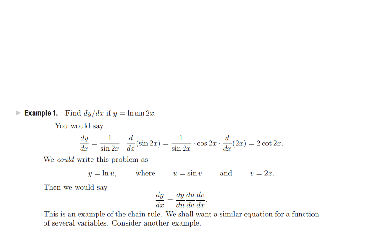 Example 1.
Find dy/dx if y = In sin 2x.
You would say
dy
sin 2x da
d
-(sin 2x)
d
• Cos 2.x ·
-(2x)
= 2 cot 2x.
dx
sin 2x
dx
We could write this problem as
y = In u,
where
u = sin v
and
v = 2x.
Then we would say
dy
dy du dv
dx
du dv dx
This is an example of the chain rule. We shall want a similar equation for a function
of several variables. Consider another example.
