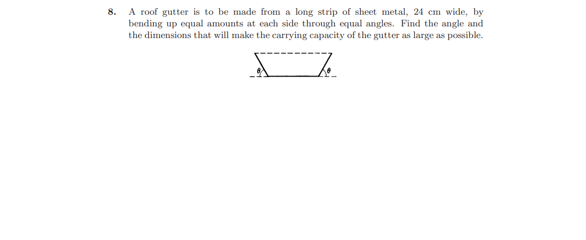 A roof gutter is to be made from a long strip of sheet metal, 24 cm wide, by
bending up equal amounts at each side through equal angles. Find the angle and
the dimensions that will make the carrying capacity of the gutter as large as possible.
8.
