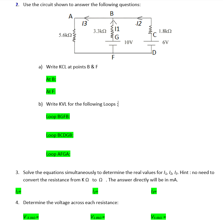 2. Use the circuit shown to answer the following questions:
В
A
13
12
11
3.3k2
1.8kN
5.6kN
G
10V
6V
F
a) Write KCL at points B & F
At B:
At F:
b) Write KVL for the following Loops :
Loop BGFB:
Loop BCDGB:
Loop AFGA:
3. Solve the equations simultaneously to determine the real values for l1, 12, I3. Hint : no need to
convert the resistance from K Q to 0 .The answer directly will be in mA.
4. Determine the voltage across each resistance:
V1.8ko =
V5.6ko
3.3ka
www
