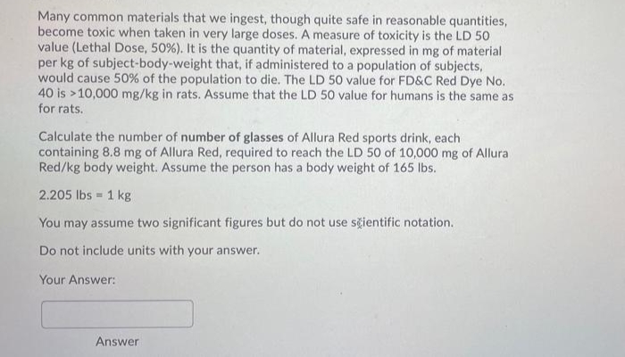 Many common materials that we ingest, though quite safe in reasonable quantities,
become toxic when taken in very large doses. A measure of toxicity is the LD 50
value (Lethal Dose, 50%). It is the quantity of material, expressed in mg of material
per kg of subject-body-weight that, if administered to a population of subjects,
would cause 50% of the population to die. The LD 50 value for FD&C Red Dye No.
40 is >10,000 mg/kg in rats. Assume that the LD 50 value for humans is the same as
for rats.
Calculate the number of number of glasses of Allura Red sports drink, each
containing 8.8 mg of Allura Red, required to reach the LD 50 of 10,000 mg of Allura
Red/kg body weight. Assume the person has a body weight of 165 lbs.
2.205 lbs 1 kg
!!
You may assume two significant figures but do not use sčientific notation.
Do not include units with your answer.
Your Answer:
Answer
