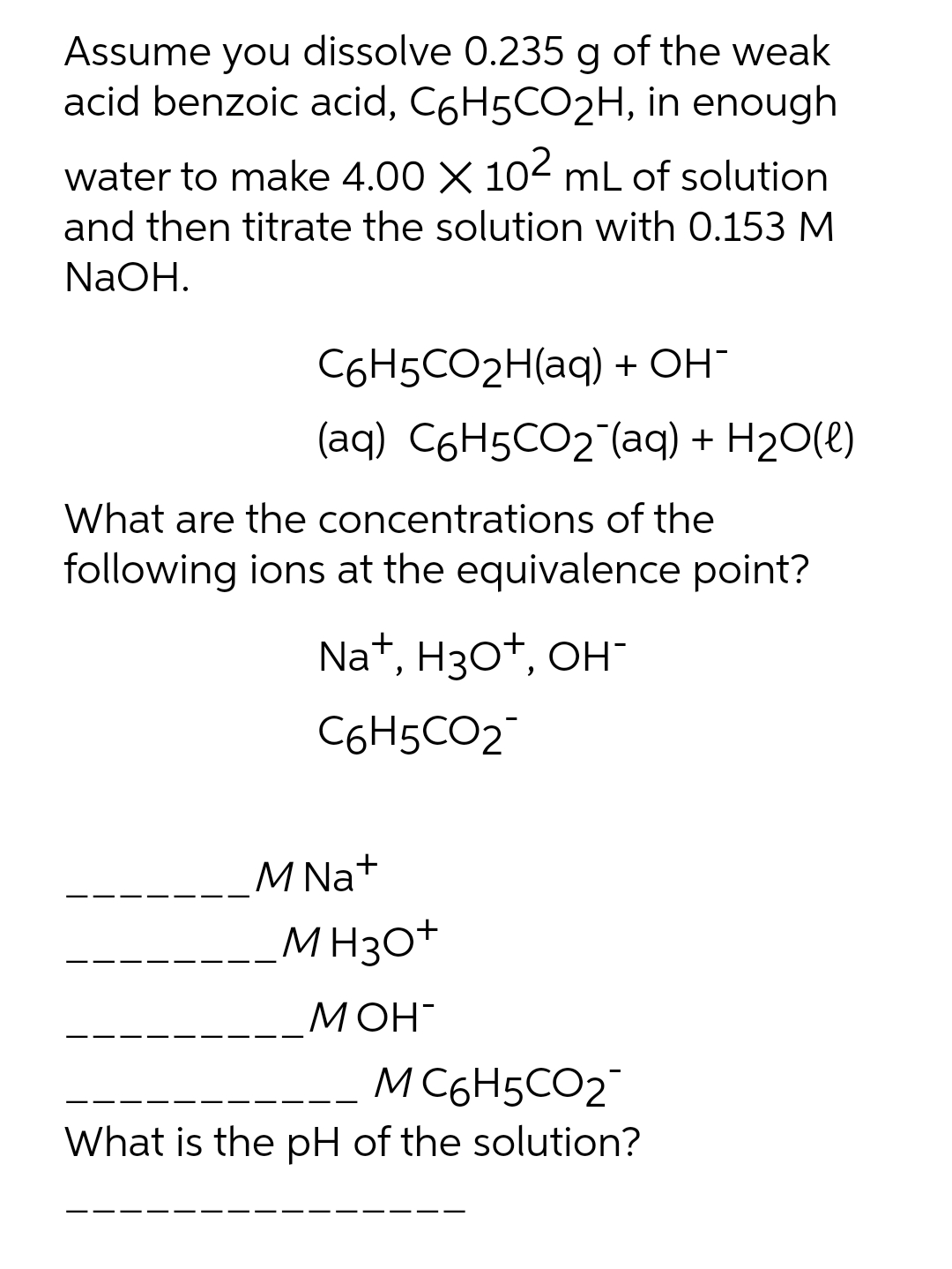 Assume you dissolve 0.235 g of the weak
acid benzoic acid, C6H5CO2H, in enough
water to make 4.00 X 102 mL of solution
and then titrate the solution with 0.153 M
NaOH.
C6H5CO2H(aq) + OH
(aq) C6H5CO2 (aq) + H20(e)
What are the concentrations of the
following ions at the equivalence point?
Nat, Hзоt, он-
C6H5CO2
M Na+
MH30+
МОН-
M C6H5CO2
What is the pH of the solution?
