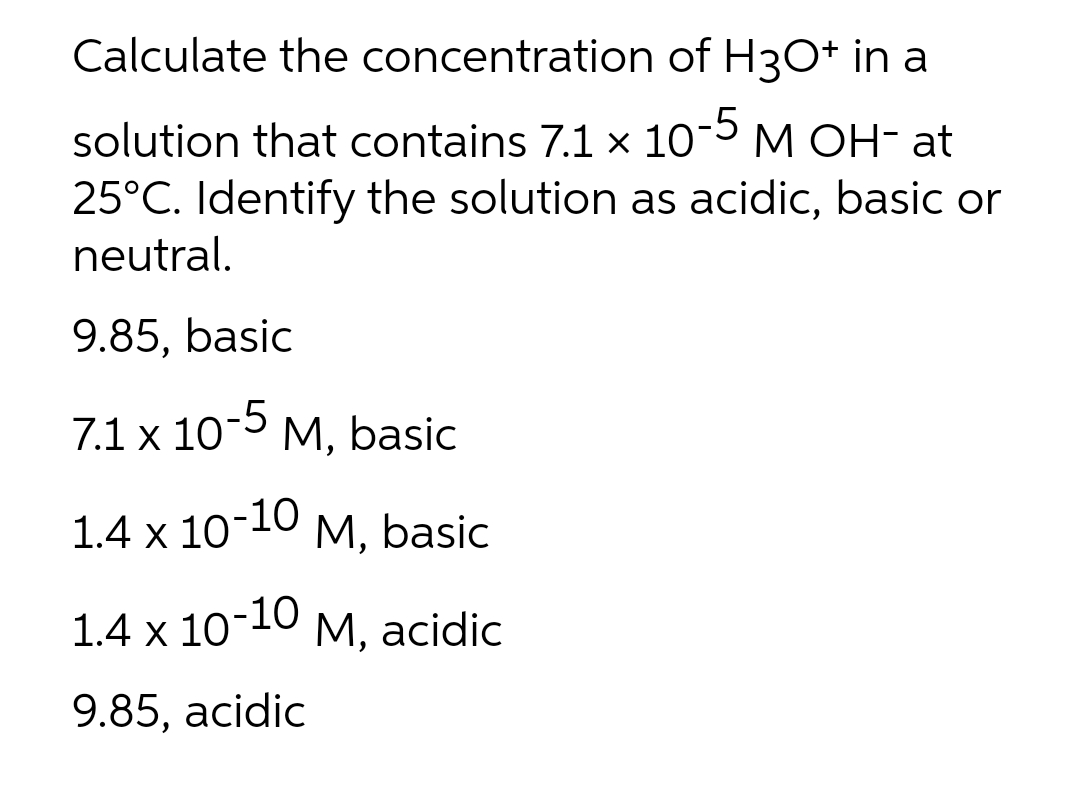 Calculate the concentration of H3O+ in a
solution that contains 7.1 x 1o-5 M OH- at
25°C. Identify the solution as acidic, basic or
neutral.
9.85, basic
7.1 x 10 M, basic
-5
1.4 x 10-10
М, basic
1.4 x 10-10
М, acidic
9.85, acidic
