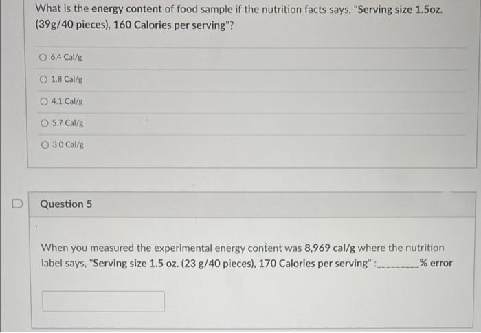 What is the energy content of food sample if the nutrition facts says, "Serving size 1.5oz.
(39g/40 pieces), 160 Calories per serving"?
O 6.4 Cal/g
O 1.8 Cal/g
O 4.1 Cal/g
O 5.7 Cal/g
O 3.0 Cal/g
Question 5
When you measured the experimental energy content was 8,969 cal/g where the nutrition
label says, "Serving size 1.5 oz. (23 g/40 pieces), 170 Calories per serving" :
% error
