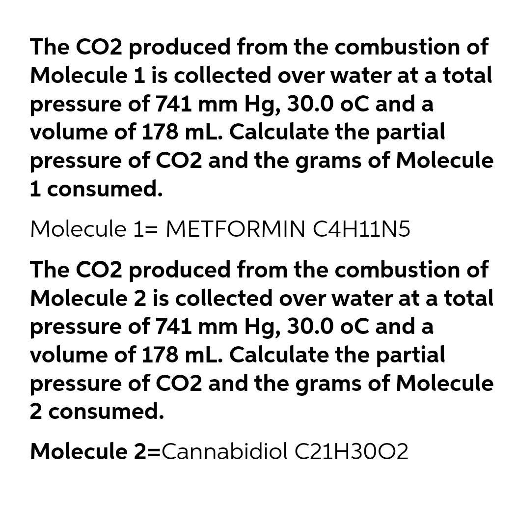 The CO2 produced from the combustion of
Molecule 1 is collected over water at a total
pressure of 741 mm Hg, 30.0 oC and a
volume of 178 mL. Calculate the partial
pressure of CO2 and the grams of Molecule
1 consumed.
Molecule 1= METFORMIN C4H11N5
The CO2 produced from the combustion of
Molecule 2 is collected over water at a total
pressure of 741 mm Hg, 30.0 oC and a
volume of 178 mL. Calculate the partial
pressure of CO2 and the grams of Molecule
2 consumed.
Molecule 2=Cannabidiol C21H3002
