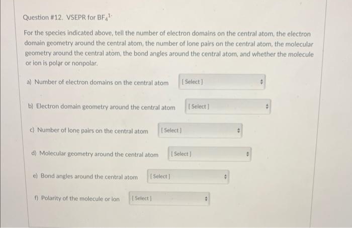 Question # 12. VSEPR for BF,
For the species indicated above, tell the number of electron domains on the central atom, the electron
domain geometry around the central atom, the number of lone pairs on the central atom, the molecular
geometry around the central atom, the bond angles around the central atom, and whether the molecule
or ion is polar or nonpolar.
a) Number of electron domains on the central atom
( Select ]
b) Electron domain geometry around the central atom
Select]
c) Number of lone pairs on the central atom
I Select)
d) Molecular geometry around the central atom
| Select )
e) Bond angles around the central atom
t Select]
) Polarity of the molecule or ion
( Select
