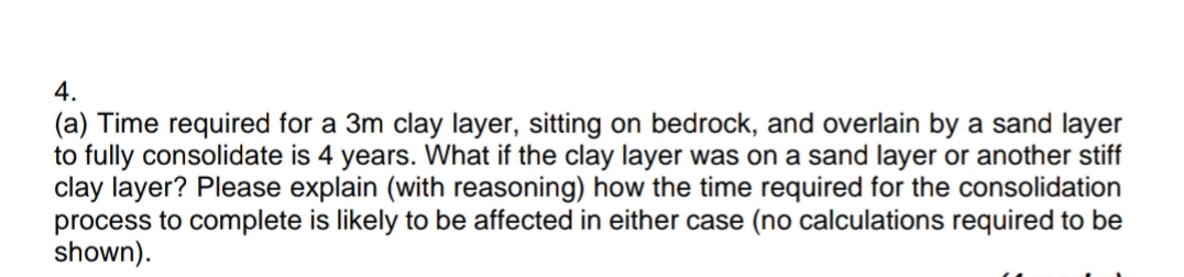 4.
(a) Time required for a 3m clay layer, sitting on bedrock, and overlain by a sand layer
to fully consolidate is 4 years. What if the clay layer was on a sand layer or another stiff
clay layer? Please explain (with reasoning) how the time required for the consolidation
process to complete is likely to be affected in either case (no calculations required to be
shown).
