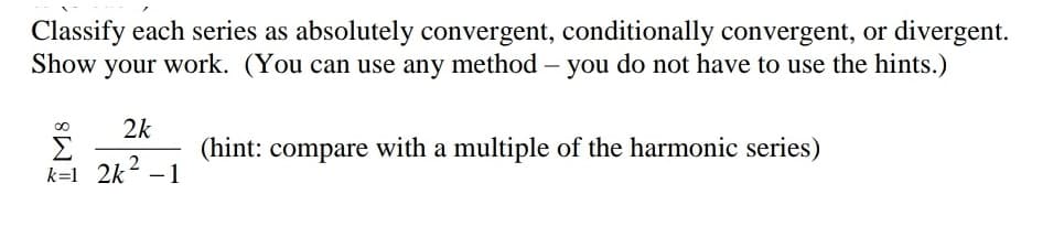 Classify each series as absolutely convergent, conditionally convergent, or divergent.
Show your work. (You can use any method - you do not have to use the hints.)
2k
(hint: compare with a multiple of the harmonic series)
2
k=1 _2k -1
IMS
