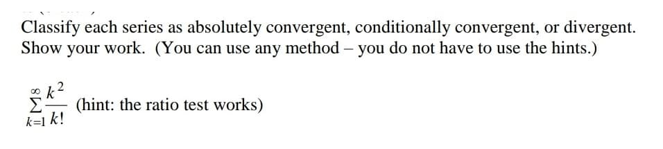 Classify each series as absolutely convergent, conditionally convergent, or divergent.
Show your work. (You can use any method – you do not have to use the hints.)
(hint: the ratio test works)
k=1 k!
