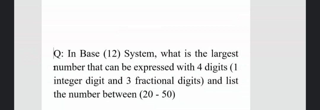 Q: In Base (12) System, what is the largest
number that can be expressed with 4 digits (1
integer digit and 3 fractional digits) and list
the number between (20 - 50)
