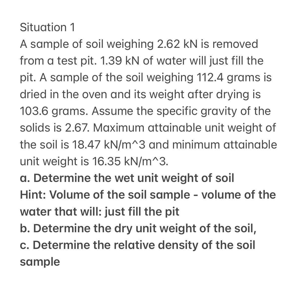 Situation 1
A sample of soil weighing 2.62 kN is removed
from a test pit. 1.39 kN of water will just fill the
pit. A sample of the soil weighing 112.4 grams is
dried in the oven and its weight after drying is
103.6 grams. Assume the specific gravity of the
solids is 2.67. Maximum attainable unit weight of
the soil is 18.47 kN/m^3 and minimum attainable
unit weight is 16.35 kN/m^3.
a. Determine the wet unit weight of soil
Hint: Volume of the soil sample - volume of the
water that will: just fill the pit
b. Determine the dry unit weight of the soil,
c. Determine the relative density of the soil
sample