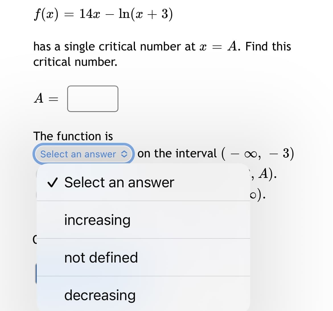 f(x) = 14x – In(x + 3)
has a single critical number at x = A. Find this
critical number.
A =
The function is
Select an answer
on the interval ( – ∞,
- 0, - 3)
, A).
0).
V Select an answer
increasing
not defined
decreasing
