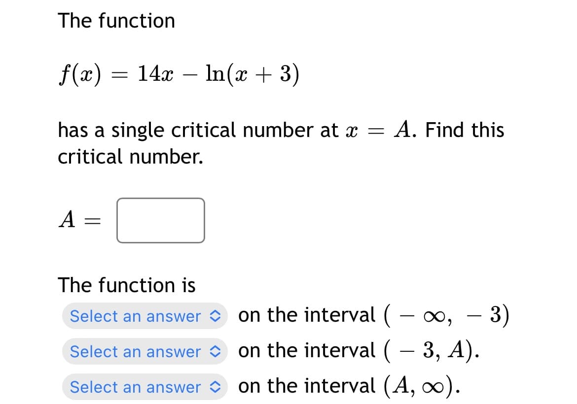 The function
f(x) = 14x – n(x + 3)
has a single critical number at x = A. Find this
critical number.
A
The function is
Select an answer O on the interval ( -
- 3)
Select an answer o on the interval ( – 3, A).
-
Select an answer o
on the interval (A, ∞).
