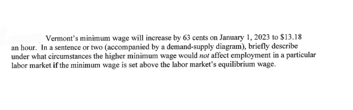 Vermont's minimum wage will increase by 63 cents on January 1, 2023 to $13.18
an hour. In a sentence or two (accompanied by a demand-supply diagram), briefly describe
under what circumstances the higher minimum wage would not affect employment in a particular
labor market if the minimum wage is set above the labor market's equilibrium wage.