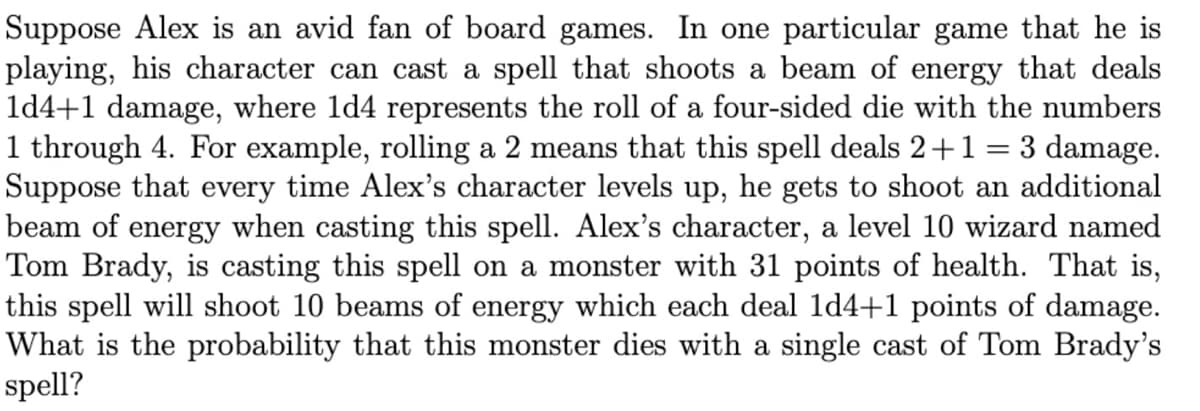 Suppose Alex is an avid fan of board games. In one particular game that he is
playing, his character can cast a spell that shoots a beam of energy that deals
1d4+1 damage, where 1d4 represents the roll of a four-sided die with the numbers
1 through 4. For example, rolling a 2 means that this spell deals 2+1 = 3 damage.
Suppose that every time Alex's character levels up, he gets to shoot an additional
beam of energy when casting this spell. Alex's character, a level 10 wizard named
Tom Brady, is casting this spell on a monster with 31 points of health. That is,
this spell will shoot 10 beams of energy which each deal 1d4+1 points of damage.
What is the probability that this monster dies with a single cast of Tom Brady's
spell?