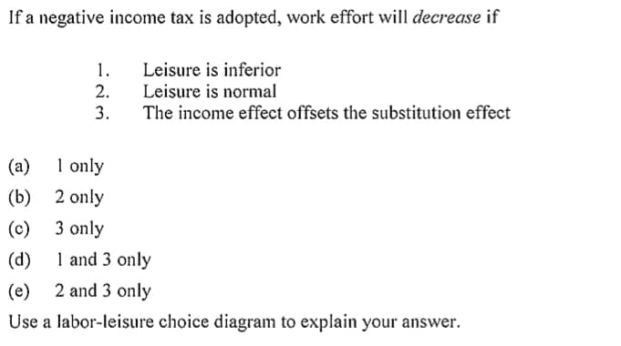 If a negative income tax is adopted, work effort will decrease if
1.
2.
3.
Leisure is inferior
Leisure is normal
The income effect offsets the substitution effect
(a)
1 only
(b)
2 only
(c)
3 only
(d)
1 and 3 only
(e)
2 and 3 only
Use a labor-leisure choice diagram to explain your answer.