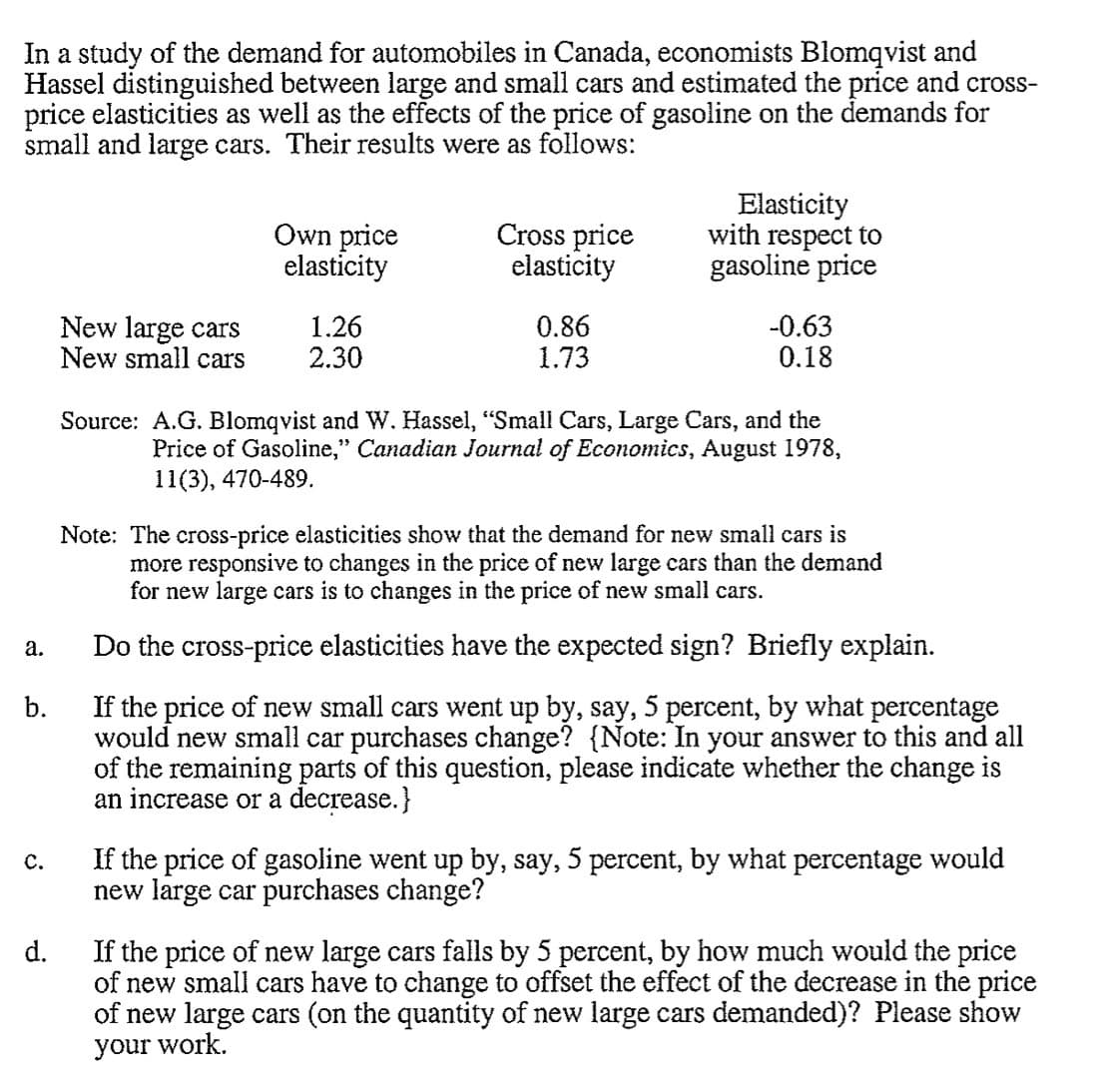 In a study of the demand for automobiles in Canada, economists Blomqvist and
Hassel distinguished between large and small cars and estimated the price and cross-
price elasticities as well as the effects of the price of gasoline on the demands for
small and large cars. Their results were as follows:
a.
C.
New large cars
New small cars
d.
Own price
elasticity
1.26
2.30
Cross price
elasticity
0.86
1.73
Elasticity
with respect to
gasoline price
Note: The cross-price elasticities show that the demand for new small cars is
more responsive to changes in the price of new large cars than the demand
for new large cars is to changes in the price of new small cars.
Do the cross-price elasticities have the expected sign? Briefly explain.
b.
If the price of new small cars went up by, say, 5 percent, by what percentage
would new small car purchases change? {Note: In your answer to this and all
of the remaining parts of this question, please indicate whether the change is
an increase or a decrease.}
-0.63
0.18
Source: A.G. Blomqvist and W. Hassel, "Small Cars, Large Cars, and the
Price of Gasoline," Canadian Journal of Economics, August 1978,
11(3), 470-489.
If the price of gasoline went up by, say, 5 percent, by what percentage would
new large car purchases change?
If the price of new large cars falls by 5 percent, by how much would the price
of new small cars have to change to offset the effect of the decrease in the price
of new large cars (on the quantity of new large cars demanded)? Please show
your work.