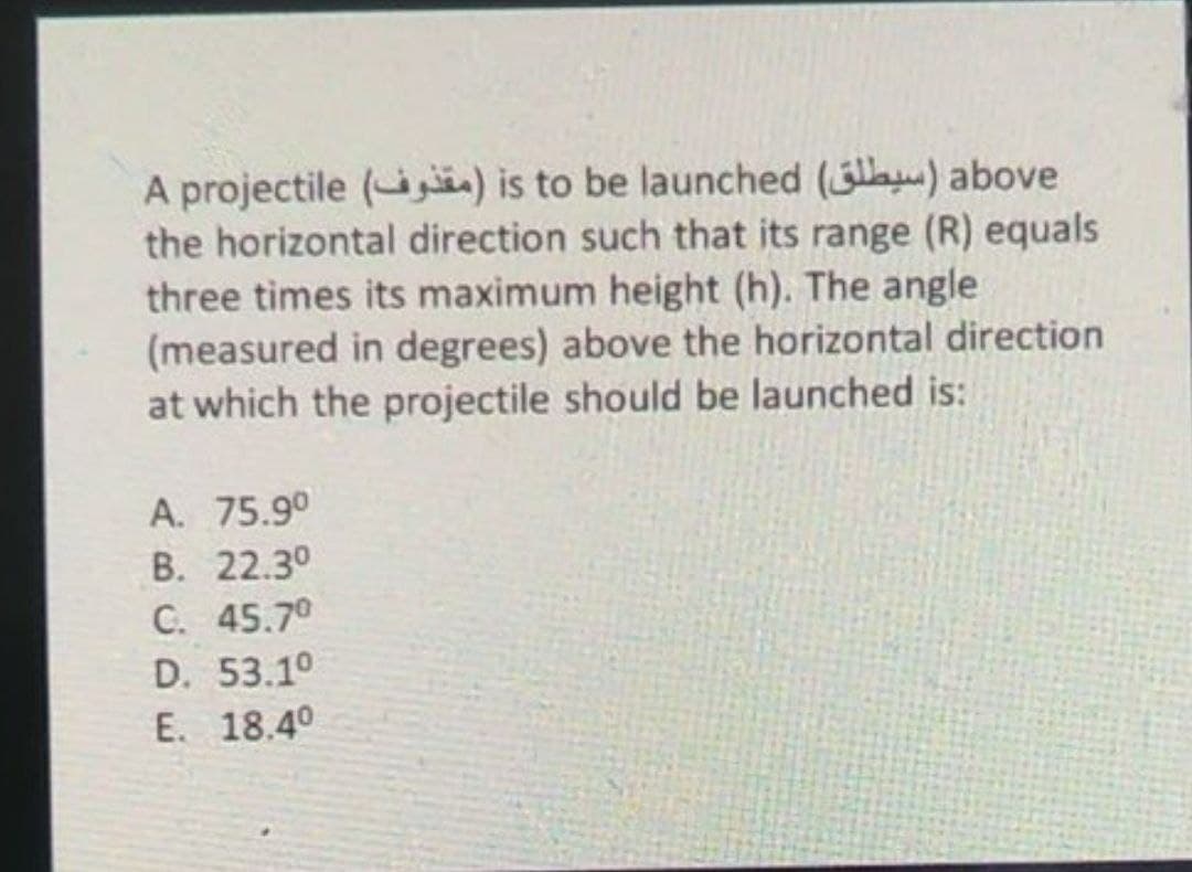 A projectile (ij) is to be launched (la) above
the horizontal direction such that its range (R) equals
three times its maximum height (h). The angle
(measured in degrees) above the horizontal direction
at which the projectile should be launched is:
A. 75.90
B. 22.3°
C. 45.70
D. 53.1°
E. 18.40
