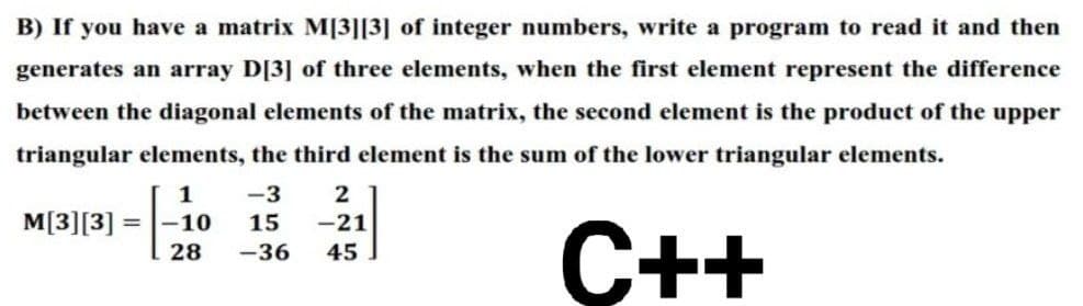 B) If you have a matrix M[3][3] of integer numbers, write a program to read it and then
generates an array D[3] of three elements, when the first element represent the difference
between the diagonal elements of the matrix, the second element is the product of the upper
triangular elements, the third element is the sum of the lower triangular elements.
1
-3
2
M[3][3]
-10
15
-21
C++
28
-36
45
