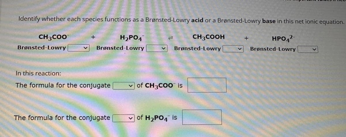 Identify whether each species functions as a Brønsted-Lowry acid or a Brønsted-Lowry base in this net ionic equation.
CH3COOH
2-
HPO4²-
Brønsted-Lowry
CH3COO
Brønsted-Lowry
+
Brønsted-Lowry
In this reaction:
The formula for the conjugate
H₂PO4
The formula for the conjugate
=
Brønsted-Lowry
of CH₂COO is
✓of H₂PO4 is
akreddey candle
+