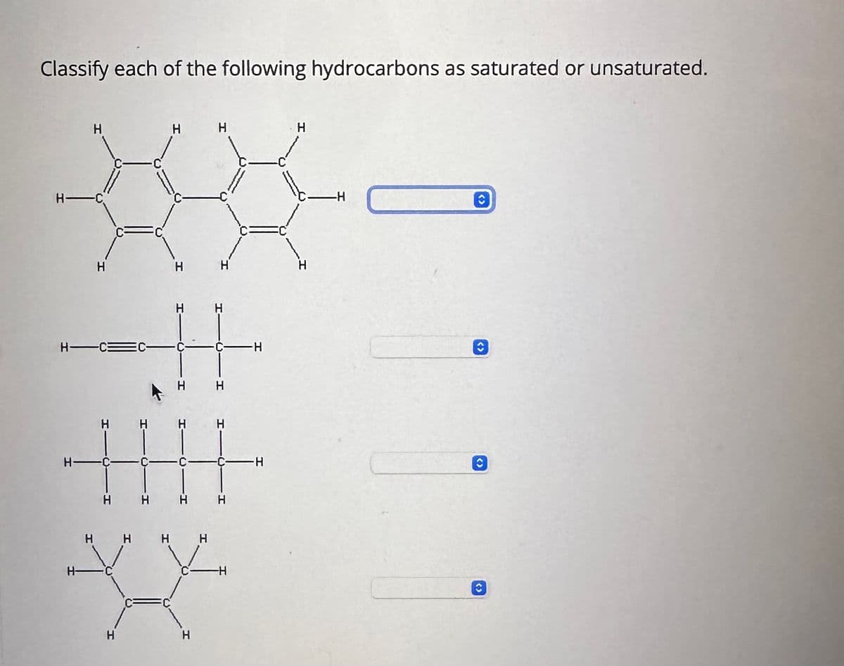 Classify each of the following hydrocarbons as saturated or unsaturated.
H-C
H-C=
н-
ЭЕ
Н
Н-
D
н н
Н
Н
н
Н
Н Н Н
Н
H
н н
Н Н Н н
Н
Н
н
Н
-Н
н
∙H
Н
— H
С
С