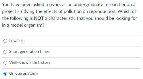 You have been asked to work as an undergraduate researcher on a
project studying the effects of pollution on reproduction. Which of
the following is NOT a characteristic that you should be looking for
in a model organism?
O Low cost
Short generation times
Well-known life history
Unique anatomy