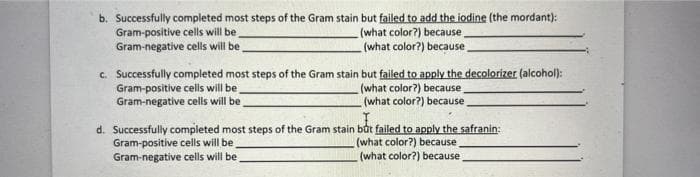 b. Successfully completed most steps of the Gram stain but failed to add the iodine (the mordant):
Gram-positive cells will be
(what color?) because
Gram-negative cells will be
(what color?) because
c. Successfully completed most steps of the Gram stain but failed to apply the decolorizer (alcohol):
Gram-positive cells will be
(what color?) because
Gram-negative cells will be
(what color?) because
d. Successfully completed most steps of the Gram stain but failed to apply the safranin:
Gram-positive cells will be
Gram-negative cells will be
(what color?) because
(what color?) because