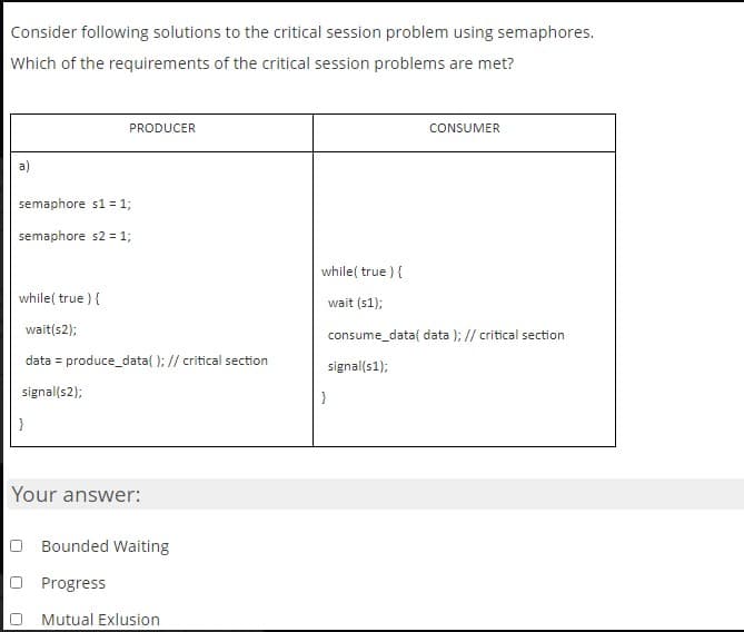 Consider following solutions to the critical session problem using semaphores.
Which of the requirements of the critical session problems are met?
PRODUCER
CONSUMER
a)
semaphore s1 = 1;
semaphore s2 = 1;
while( true ) {
while( true ) {
wait (s1);
wait(s2);
consume_data( data ); // critical section
data = produce_data( ); // critical section
signal(s1);
signal(s2);
}
}
Your answer:
Bounded Waiting
Progress
Mutual Exlusion
